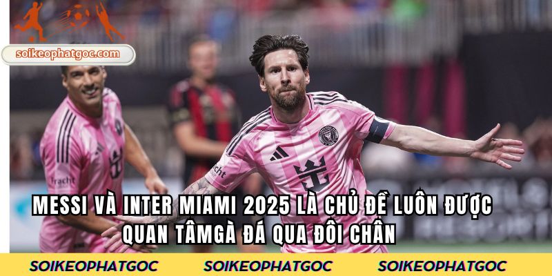 Messi và Inter Miami 2025 là chủ đề luôn được quan tâm