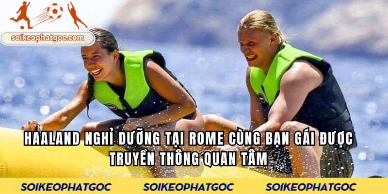 Haaland nghỉ dưỡng tại Rome cùng bạn gái được truyền thông quan tâm