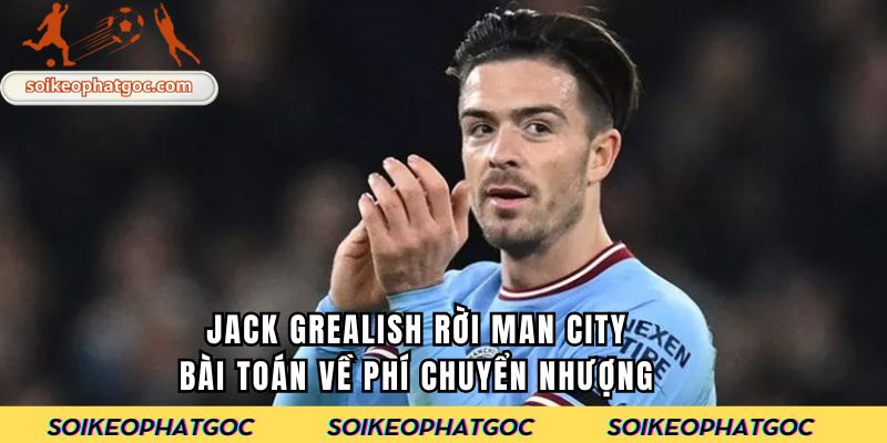 Jack Grealish rời Man City- Bài toán về phí chuyển nhượng