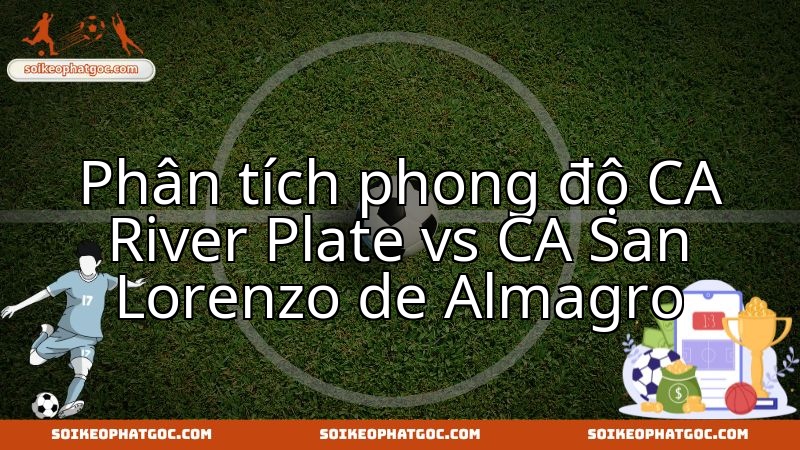Nhận định chuyên sâu trận derby nóng bỏng River Plate vs San Lorenzo.