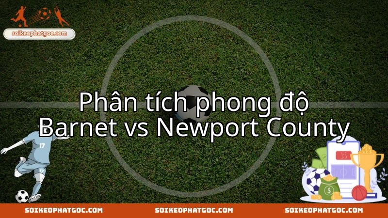 Trận thư hùng Barnet đối đầu Newport County: Cuộc chiến giành lợi thế.