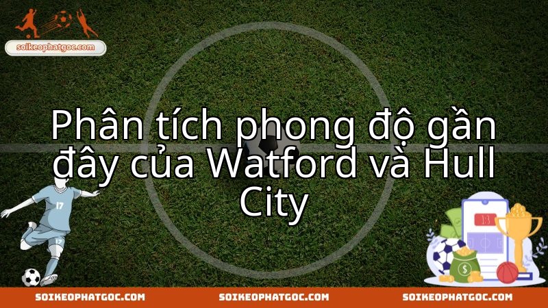 Đánh giá sức mạnh Watford và Hull City trước trận thư hùng sắp tới.